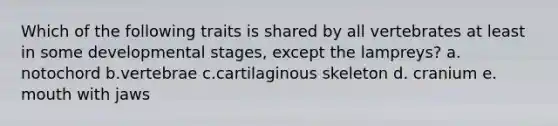 Which of the following traits is shared by all vertebrates at least in some developmental stages, except the lampreys? a. notochord b.vertebrae c.cartilaginous skeleton d. cranium e. mouth with jaws