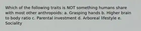 Which of the following traits is NOT something humans share with most other anthropoids: a. Grasping hands b. Higher brain to body ratio c. Parental investment d. Arboreal lifestyle e. Sociality