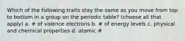 Which of the following traits stay the same as you move from top to bottom in a group on the periodic table? (choose all that apply) a. ​# of valence electrons b. ​# of energy levels c. ​physical and chemical properties d. ​atomic #