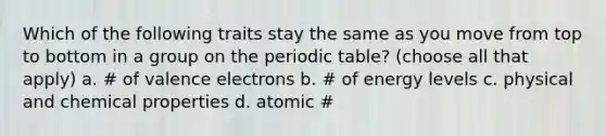 Which of the following traits stay the same as you move from top to bottom in a group on the periodic table? (choose all that apply) a. ​# of valence electrons b. ​# of energy levels c. ​physical and chemical properties d. ​atomic #