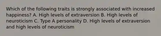 Which of the following traits is strongly associated with increased happiness? A. High levels of extraversion B. High levels of neuroticism C. Type A personality D. High levels of extraversion and high levels of neuroticism