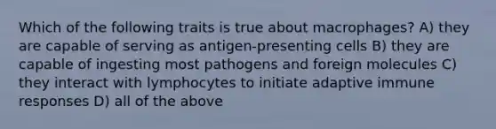 Which of the following traits is true about macrophages? A) they are capable of serving as antigen-presenting cells B) they are capable of ingesting most pathogens and foreign molecules C) they interact with lymphocytes to initiate adaptive immune responses D) all of the above