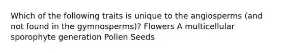 Which of the following traits is unique to the angiosperms (and not found in the gymnosperms)? Flowers A multicellular sporophyte generation Pollen Seeds