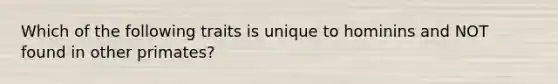 Which of the following traits is unique to hominins and NOT found in other primates?
