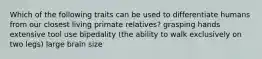 Which of the following traits can be used to differentiate humans from our closest living primate relatives? grasping hands extensive tool use bipedality (the ability to walk exclusively on two legs) large brain size