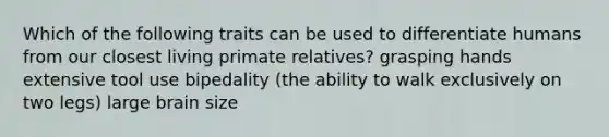 Which of the following traits can be used to differentiate humans from our closest living primate relatives? grasping hands extensive tool use bipedality (the ability to walk exclusively on two legs) large brain size