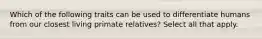 Which of the following traits can be used to differentiate humans from our closest living primate relatives? Select all that apply.