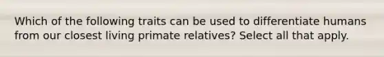 Which of the following traits can be used to differentiate humans from our closest living primate relatives? Select all that apply.