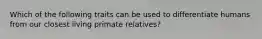 Which of the following traits can be used to differentiate humans from our closest living primate relatives?