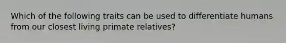 Which of the following traits can be used to differentiate humans from our closest living primate relatives?