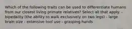 Which of the following traits can be used to differentiate humans from our closest living primate relatives? Select all that apply. - bipedality (the ability to walk exclusively on two legs) - large brain size - extensive tool use - grasping hands