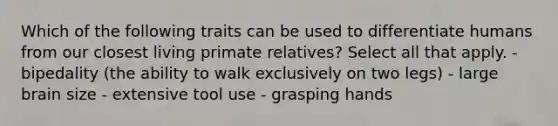 Which of the following traits can be used to differentiate humans from our closest living primate relatives? Select all that apply. - bipedality (the ability to walk exclusively on two legs) - large brain size - extensive tool use - grasping hands