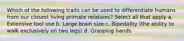 Which of the following traits can be used to differentiate humans from our closest living primate relatives? Select all that apply a. Extensive tool use b. Large brain size c. Bipedality (the ability to walk exclusively on two legs) d. Grasping hands