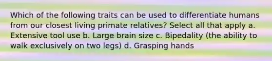 Which of the following traits can be used to differentiate humans from our closest living primate relatives? Select all that apply a. Extensive tool use b. Large brain size c. Bipedality (the ability to walk exclusively on two legs) d. Grasping hands