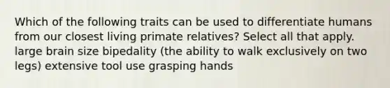 Which of the following traits can be used to differentiate humans from our closest living primate relatives? Select all that apply. large brain size bipedality (the ability to walk exclusively on two legs) extensive tool use grasping hands