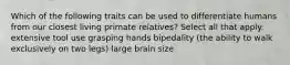 Which of the following traits can be used to differentiate humans from our closest living primate relatives? Select all that apply. extensive tool use grasping hands bipedality (the ability to walk exclusively on two legs) large brain size