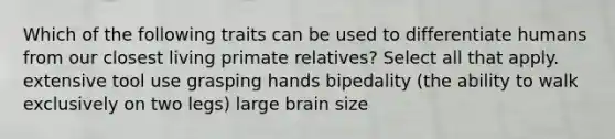 Which of the following traits can be used to differentiate humans from our closest living primate relatives? Select all that apply. extensive tool use grasping hands bipedality (the ability to walk exclusively on two legs) large brain size