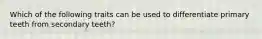 Which of the following traits can be used to differentiate primary teeth from secondary teeth?