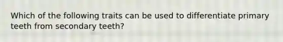 Which of the following traits can be used to differentiate primary teeth from secondary teeth?