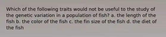 Which of the following traits would not be useful to the study of the <a href='https://www.questionai.com/knowledge/ki8XCDzouQ-genetic-variation' class='anchor-knowledge'>genetic variation</a> in a population of fish? a. the length of the fish b. the color of the fish c. the fin size of the fish d. the diet of the fish