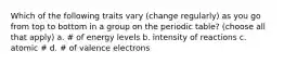 Which of the following traits vary (change regularly) as you go from top to bottom in a group on the periodic table? (choose all that apply) a. ​# of energy levels b. intensity of reactions c. ​atomic # d. ​# of valence electrons