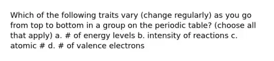 Which of the following traits vary (change regularly) as you go from top to bottom in a group on the periodic table? (choose all that apply) a. ​# of energy levels b. intensity of reactions c. ​atomic # d. ​# of valence electrons