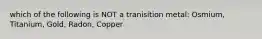 which of the following is NOT a tranisition metal: Osmium, Titanium, Gold, Radon, Copper