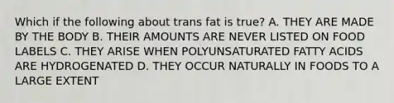 Which if the following about trans fat is true? A. THEY ARE MADE BY THE BODY B. THEIR AMOUNTS ARE NEVER LISTED ON FOOD LABELS C. THEY ARISE WHEN POLYUNSATURATED FATTY ACIDS ARE HYDROGENATED D. THEY OCCUR NATURALLY IN FOODS TO A LARGE EXTENT