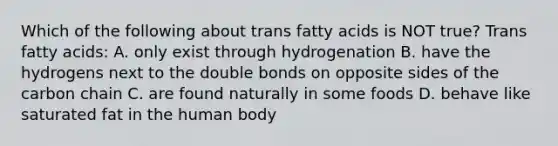 Which of the following about trans fatty acids is NOT true? Trans fatty acids: A. only exist through hydrogenation B. have the hydrogens next to the double bonds on opposite sides of the carbon chain C. are found naturally in some foods D. behave like saturated fat in the human body