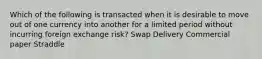 Which of the following is transacted when it is desirable to move out of one currency into another for a limited period without incurring foreign exchange risk? Swap Delivery Commercial paper Straddle