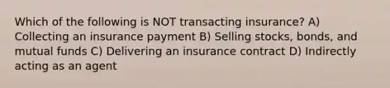 Which of the following is NOT transacting insurance? A) Collecting an insurance payment B) Selling stocks, bonds, and mutual funds C) Delivering an insurance contract D) Indirectly acting as an agent