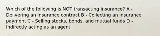 Which of the following is NOT transacting insurance? A - Delivering an insurance contract B - Collecting an insurance payment C - Selling stocks, bonds, and mutual funds D - Indirectly acting as an agent