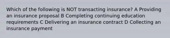 Which of the following is NOT transacting insurance? A Providing an insurance proposal B Completing continuing education requirements C Delivering an insurance contract D Collecting an insurance payment