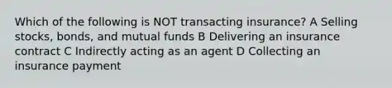 Which of the following is NOT transacting insurance? A Selling stocks, bonds, and mutual funds B Delivering an insurance contract C Indirectly acting as an agent D Collecting an insurance payment