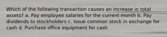 Which of the following transaction causes an increase in total assets? a. Pay employee salaries for the current month b. Pay dividends to stockholders c. Issue common stock in exchange for cash d. Purchase office equipment for cash