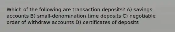 Which of the following are transaction deposits? A) savings accounts B) small-denomination time deposits C) negotiable order of withdraw accounts D) certificates of deposits