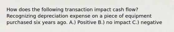 How does the following transaction impact cash flow? Recognizing depreciation expense on a piece of equipment purchased six years ago. A.) Positive B.) no impact C.) negative