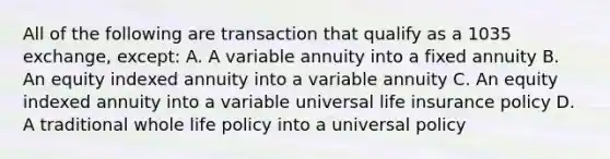 All of the following are transaction that qualify as a 1035 exchange, except: A. A variable annuity into a fixed annuity B. An equity indexed annuity into a variable annuity C. An equity indexed annuity into a variable universal life insurance policy D. A traditional whole life policy into a universal policy