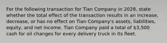 For the following transaction for Tian Company in 2028, state whether the total effect of the transaction results in an increase, decrease, or has no effect on Tian Company's assets, liabilities, equity, and net income. Tian Company paid a total of 3,500 cash for oil changes for every delivery truck in its fleet.