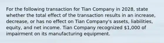 For the following transaction for Tian Company in 2028, state whether the total effect of the transaction results in an increase, decrease, or has no effect on Tian Company's assets, liabilities, equity, and net income. Tian Company recognized 1,000 of impairment on its manufacturing equipment.