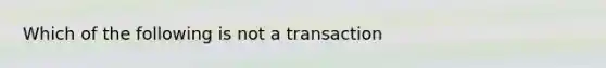 Which of the following is not a transaction