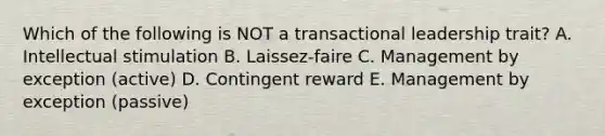 Which of the following is NOT a transactional leadership​ trait? A. Intellectual stimulation B. ​Laissez-faire C. Management by exception​ (active) D. Contingent reward E. Management by exception​ (passive)