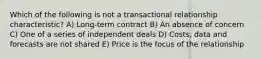 Which of the following is not a transactional relationship characteristic? A) Long-term contract B) An absence of concern C) One of a series of independent deals D) Costs, data and forecasts are not shared E) Price is the focus of the relationship