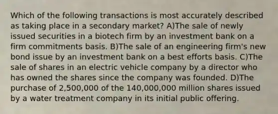 Which of the following transactions is most accurately described as taking place in a secondary market? A)The sale of newly issued securities in a biotech firm by an investment bank on a firm commitments basis. B)The sale of an engineering firm's new bond issue by an investment bank on a best efforts basis. C)The sale of shares in an electric vehicle company by a director who has owned the shares since the company was founded. D)The purchase of 2,500,000 of the 140,000,000 million shares issued by a water treatment company in its initial public offering.