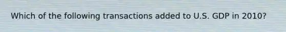 Which of the following transactions added to U.S. GDP in 2010?