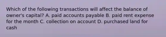 Which of the following transactions will affect the balance of​ owner's capital? A. paid accounts payable B. paid rent expense for the month C. collection on account D. purchased land for cash