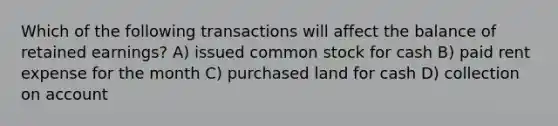 Which of the following transactions will affect the balance of retained earnings? A) issued common stock for cash B) paid rent expense for the month C) purchased land for cash D) collection on account