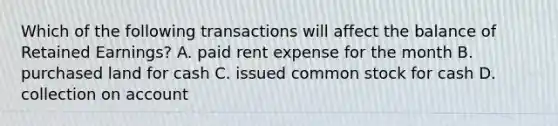 Which of the following transactions will affect the balance of Retained​ Earnings? A. paid rent expense for the month B. purchased land for cash C. issued common stock for cash D. collection on account