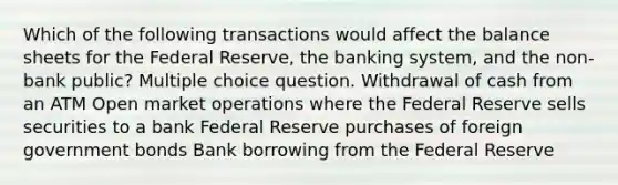 Which of the following transactions would affect the balance sheets for the Federal Reserve, the banking system, and the non-bank public? Multiple choice question. Withdrawal of cash from an ATM Open market operations where the Federal Reserve sells securities to a bank Federal Reserve purchases of foreign government bonds Bank borrowing from the Federal Reserve