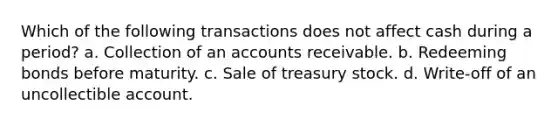 Which of the following transactions does not affect cash during a period? a. Collection of an accounts receivable. b. Redeeming bonds before maturity. c. Sale of treasury stock. d. Write-off of an uncollectible account.